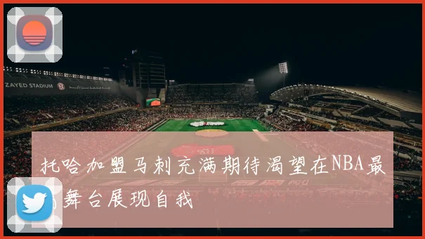 托哈加盟马刺充满期待渴望在NBA最高舞台展现自我