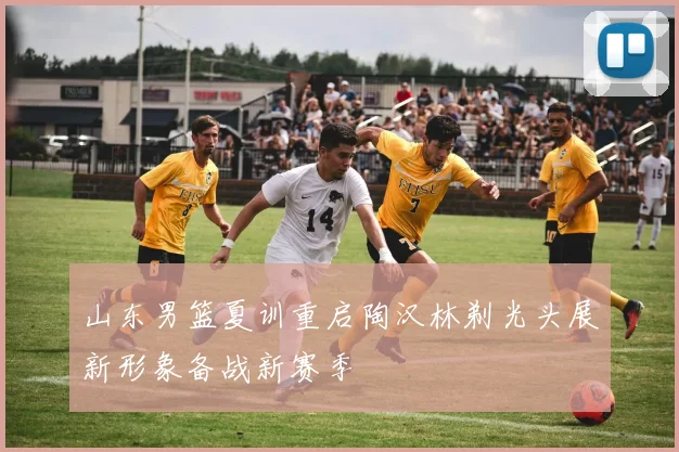 山东男篮夏训重启陶汉林剃光头展新形象备战新赛季