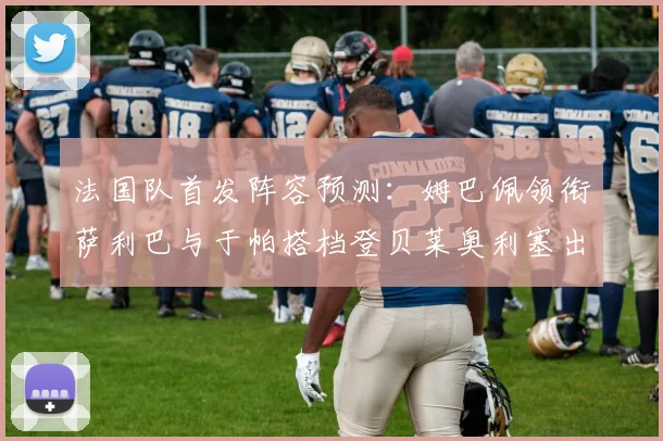 法国队首发阵容预测:姆巴佩领衔萨利巴与于帕搭档登贝莱奥利塞出战