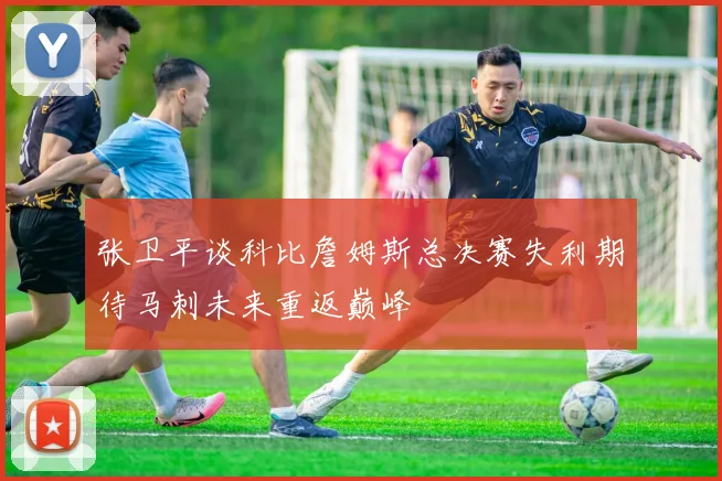 张卫平谈科比詹姆斯总决赛失利期待马刺未来重返巅峰