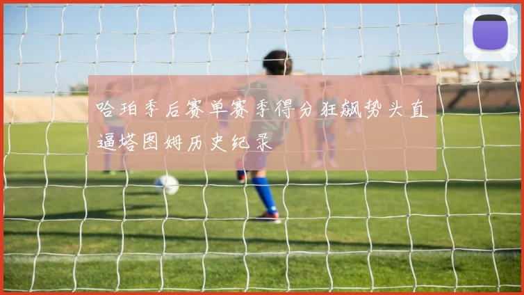 哈珀季后赛单赛季得分狂飙势头直逼塔图姆历史纪录