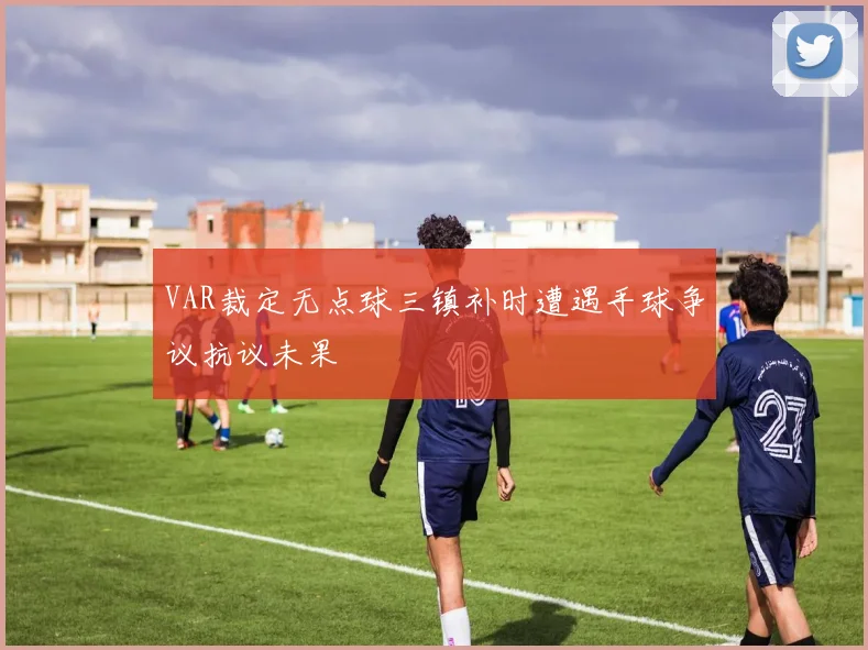 VAR裁定无点球三镇补时遭遇手球争议抗议未果