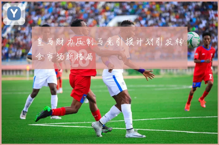 皇马财力压制马竞引援计划引发转会市场新格局