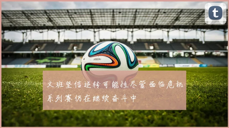 文班坚信逆转可能性尽管面临危机系列赛仍在继续奋斗中