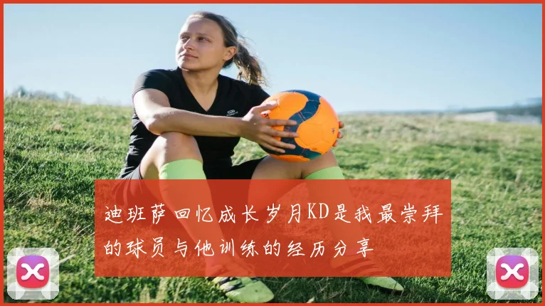 迪班萨回忆成长岁月KD是我最崇拜的球员与他训练的经历分享