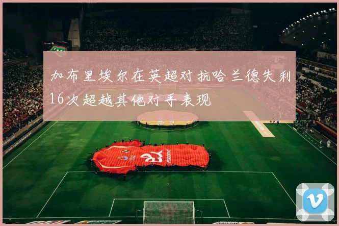 加布里埃尔在英超对抗哈兰德失利16次超越其他对手表现