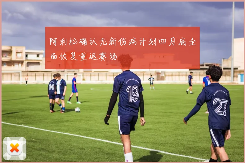 阿利松确认无新伤病计划四月底全面恢复重返赛场