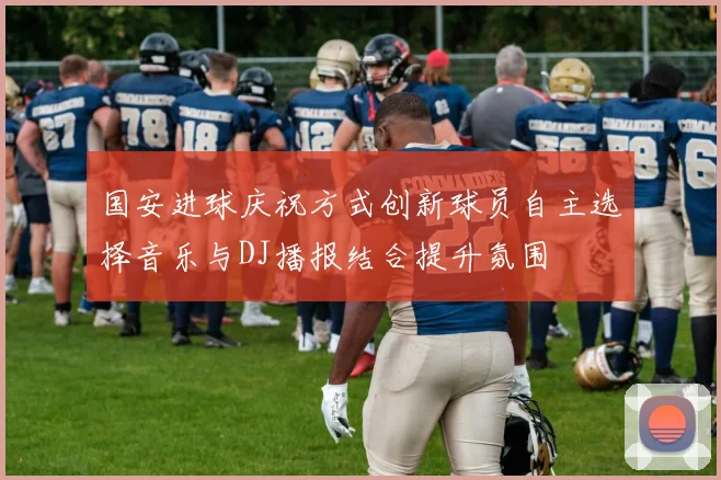 国安进球庆祝方式创新球员自主选择音乐与DJ播报结合提升氛围