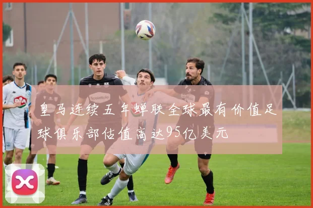皇马连续五年蝉联全球最有价值足球俱乐部估值高达95亿美元