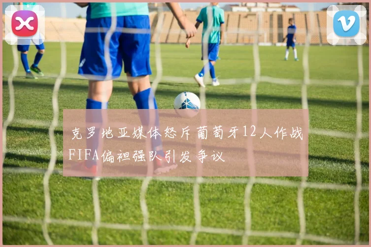 克罗地亚媒体怒斥葡萄牙12人作战FIFA偏袒强队引发争议