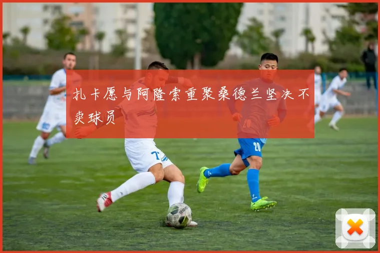 扎卡愿与阿隆索重聚桑德兰坚决不卖球员