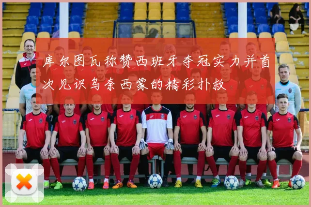 库尔图瓦称赞西班牙夺冠实力并首次见识乌奈西蒙的精彩扑救