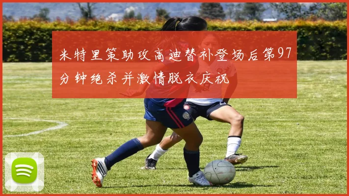 米特里策助攻高迪替补登场后第97分钟绝杀并激情脱衣庆祝