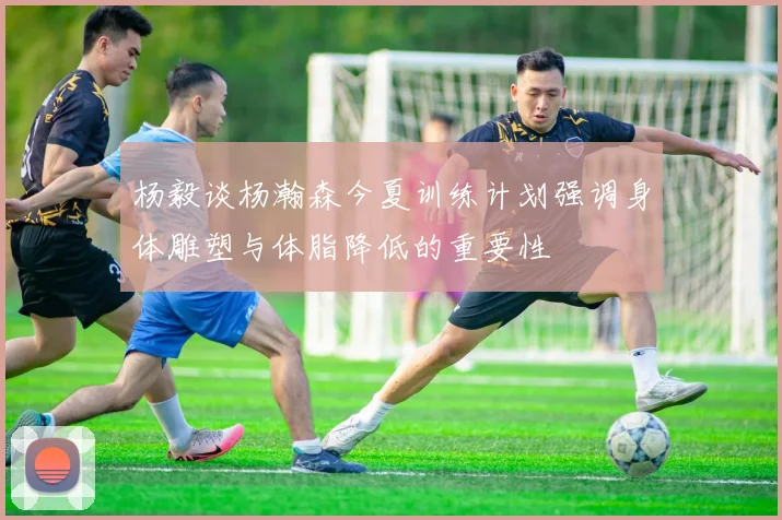 杨毅谈杨瀚森今夏训练计划强调身体雕塑与体脂降低的重要性