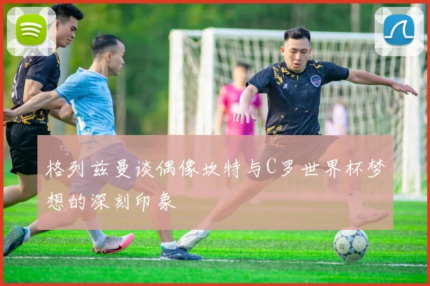 格列兹曼谈偶像坎特与C罗世界杯梦想的深刻印象