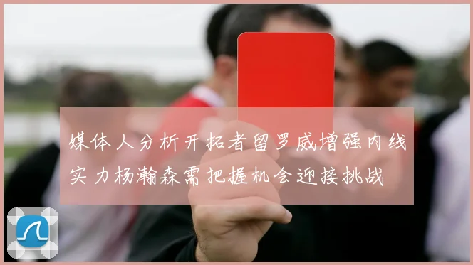 媒体人分析开拓者留罗威增强内线实力杨瀚森需把握机会迎接挑战