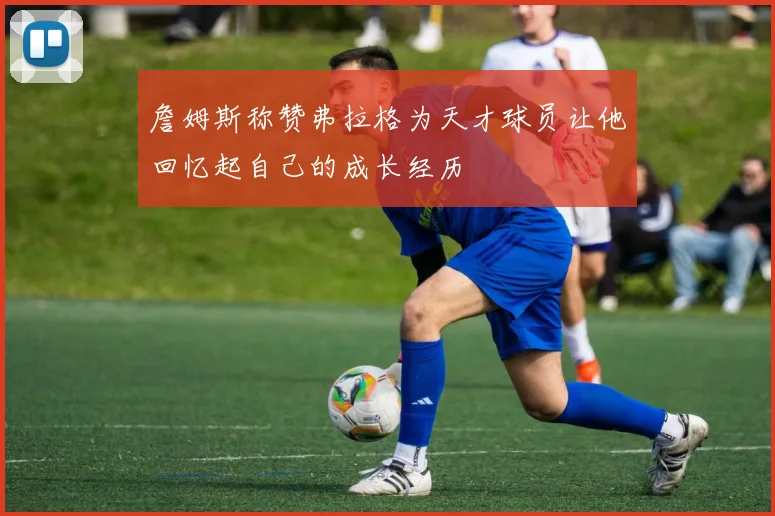詹姆斯称赞弗拉格为天才球员让他回忆起自己的成长经历