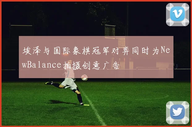 埃泽与国际象棋冠军对弈同时为NewBalance拍摄创意广告