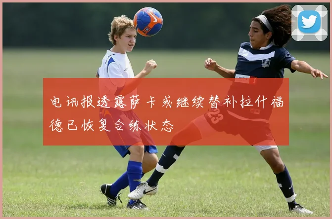 电讯报透露萨卡或继续替补拉什福德已恢复合练状态