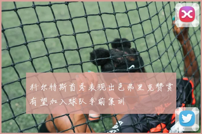 科尔特斯首秀表现出色弗里克赞赏有望加入球队季前集训