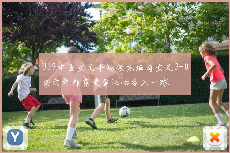 U17中国女足半场领先缅甸女足3-0刘雨希郑霓漫黄沁怡各入一球
