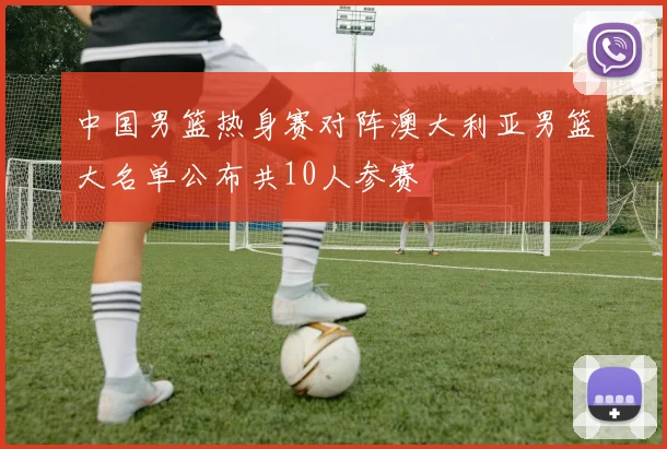 中国男篮热身赛对阵澳大利亚男篮大名单公布共10人参赛