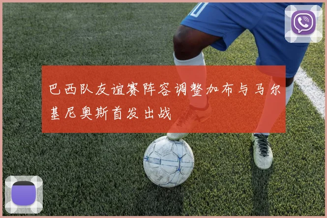 巴西队友谊赛阵容调整加布与马尔基尼奥斯首发出战