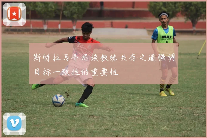 斯特拉马乔尼谈教练共存之道强调目标一致性的重要性