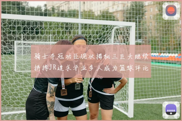 骑士夺冠功臣现状揭秘三巨头继续拼搏JR追求学业多人成为篮球评论员