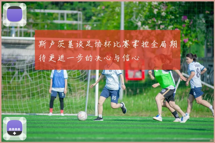 斯卢茨基谈足协杯比赛掌控全局期待更进一步的决心与信心