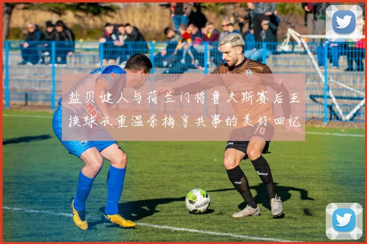 盐贝健人与荷兰门将鲁夫斯赛后互换球衣重温奈梅亨共事的美好回忆