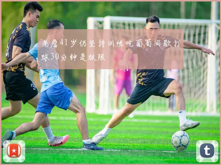老詹41岁仍坚持训练吃葡萄间歇打球30分钟是极限