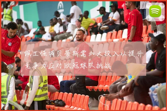 佩工强调贝蒂斯需加大投入以提升竞争力应对欧冠球队挑战