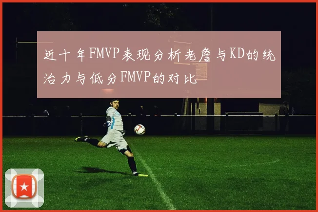 近十年FMVP表现分析老詹与KD的统治力与低分FMVP的对比