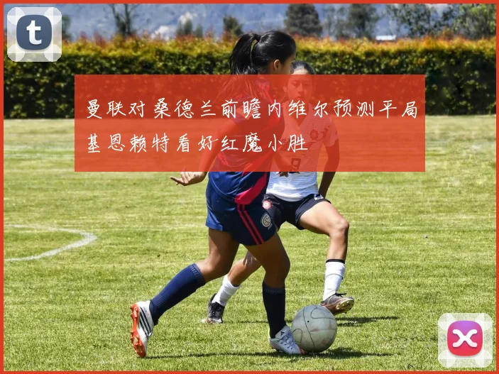 曼联对桑德兰前瞻内维尔预测平局基恩赖特看好红魔小胜