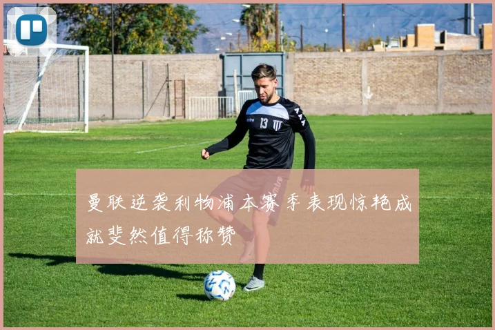 曼联逆袭利物浦本赛季表现惊艳成就斐然值得称赞