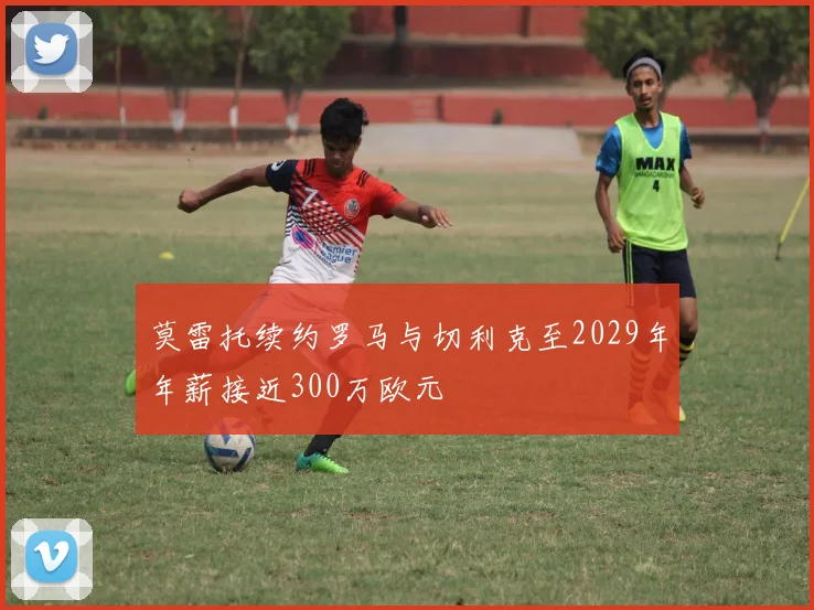 莫雷托续约罗马与切利克至2029年年薪接近300万欧元